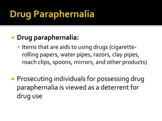  Drug paraphernalia:
 Items that are aids to using drugs (cigarette-
rolling papers, water pipes, razors, clay pipes,
roach clips, spoons, mirrors, and other products)
 Prosecuting individuals for possessing drug
paraphernalia is viewed as a deterrent for
drug use
 