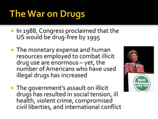  In 1988, Congress proclaimed that the
US would be drug-free by 1995
 The monetary expense and human
resources employed to combat illicit
drug use are enormous – yet, the
number of Americans who have used
illegal drugs has increased
 The government’s assault on illicit
drugs has resulted in social tension, ill
health, violent crime, compromised
civil liberties, and international conflict
 