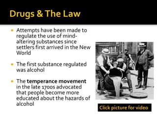  Attempts have been made to
regulate the use of mind-
altering substances since
settlers first arrived in the New
World
 The first substance regulated
was alcohol
 The temperance movement
in the late 1700s advocated
that people become more
educated about the hazards of
alcohol
Click picture for video
 