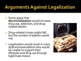  Some argue that
decriminalization would increase
drug use, addiction, and drug-
related deaths
 Drug-related crimes might fall,
but the number of addicts would
rise
 Legalization would result in more
dysfunctional addicts who would
be unable to support their
lifestyles and drug use through
legitimate means
 