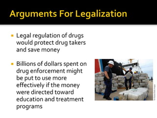  Legal regulation of drugs
would protect drug takers
and save money
 Billions of dollars spent on
drug enforcement might
be put to use more
effectively if the money
were directed toward
education and treatment
programs
 