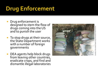  Drug enforcement is
designed to stem the flow of
drugs coming into the US
and to punish the user
 To stop drugs at their source,
the State Department works
with a number of foreign
governments
 DEA agents help block drugs
from leaving other countries,
eradicate crops, and find and
dismantle illegal laboratories
 