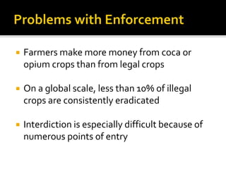  Farmers make more money from coca or
opium crops than from legal crops
 On a global scale, less than 10% of illegal
crops are consistently eradicated
 Interdiction is especially difficult because of
numerous points of entry
 
