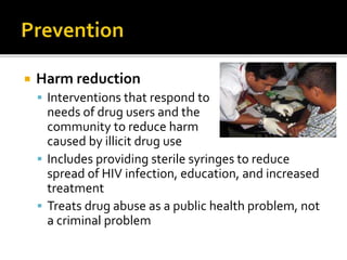  Harm reduction
 Interventions that respond to
needs of drug users and the
community to reduce harm
caused by illicit drug use
 Includes providing sterile syringes to reduce
spread of HIV infection, education, and increased
treatment
 Treats drug abuse as a public health problem, not
a criminal problem
 