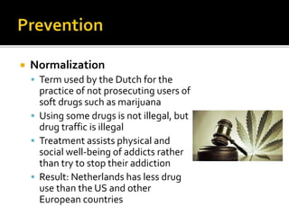  Normalization
 Term used by the Dutch for the
practice of not prosecuting users of
soft drugs such as marijuana
 Using some drugs is not illegal, but
drug traffic is illegal
 Treatment assists physical and
social well-being of addicts rather
than try to stop their addiction
 Result: Netherlands has less drug
use than the US and other
European countries
 