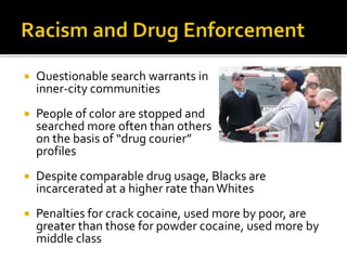  Questionable search warrants in
inner-city communities
 People of color are stopped and
searched more often than others
on the basis of “drug courier”
profiles
 Despite comparable drug usage, Blacks are
incarcerated at a higher rate thanWhites
 Penalties for crack cocaine, used more by poor, are
greater than those for powder cocaine, used more by
middle class
 
