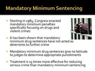  Starting in 1984, Congress enacted
mandatory minimum penalties
specifically focusing on drugs and
violent crimes
 It has been shown that mandatory
minimum drug sentences have not acted as
deterrents to further crime
 Mandatory minimum drug sentences give no latitude
to judges to determine appropriate punishments
 Treatment is 15 times more effective for reducing
serious crime than mandatory minimum sentencing
 