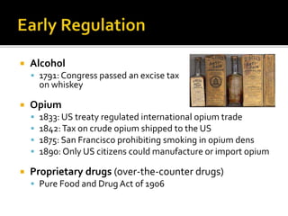  Alcohol
 1791: Congress passed an excise tax
on whiskey
 Opium
 1833: US treaty regulated international opium trade
 1842:Tax on crude opium shipped to the US
 1875: San Francisco prohibiting smoking in opium dens
 1890: Only US citizens could manufacture or import opium
 Proprietary drugs (over-the-counter drugs)
 Pure Food and Drug Act of 1906
 