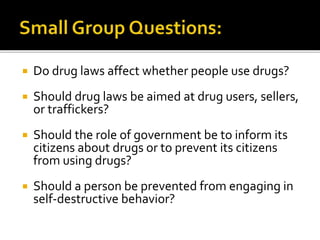  Do drug laws affect whether people use drugs?
 Should drug laws be aimed at drug users, sellers,
or traffickers?
 Should the role of government be to inform its
citizens about drugs or to prevent its citizens
from using drugs?
 Should a person be prevented from engaging in
self-destructive behavior?
 