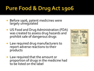  Before 1906, patent medicines were
largely unregulated
 US Food and Drug Administration (FDA)
was created to assess drug hazards and
prohibit sale of dangerous drugs
 Law required drug manufacturers to
report adverse reactions to their
products
 Law required that the amount or
proportion of drugs in the medicine had
to be listed on the label
 