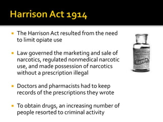  The Harrison Act resulted from the need
to limit opiate use
 Law governed the marketing and sale of
narcotics, regulated nonmedical narcotic
use, and made possession of narcotics
without a prescription illegal
 Doctors and pharmacists had to keep
records of the prescriptions they wrote
 To obtain drugs, an increasing number of
people resorted to criminal activity
 