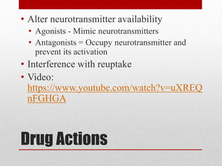 Drug Actions
• Alter neurotransmitter availability
• Agonists - Mimic neurotransmitters
• Antagonists = Occupy neurotransmitter and
prevent its activation
• Interference with reuptake
• Video:
https://www.youtube.com/watch?v=uXREQ
nFGHGA
 