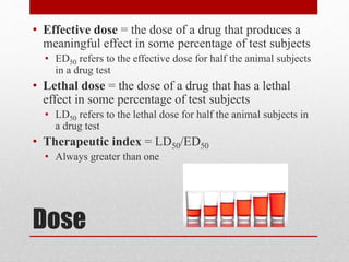 Dose
• Effective dose = the dose of a drug that produces a
meaningful effect in some percentage of test subjects
• ED50 refers to the effective dose for half the animal subjects
in a drug test
• Lethal dose = the dose of a drug that has a lethal
effect in some percentage of test subjects
• LD50 refers to the lethal dose for half the animal subjects in
a drug test
• Therapeutic index = LD50/ED50
• Always greater than one
 
