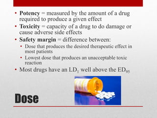 Dose
• Potency = measured by the amount of a drug
required to produce a given effect
• Toxicity = capacity of a drug to do damage or
cause adverse side effects
• Safety margin = difference between:
• Dose that produces the desired therapeutic effect in
most patients
• Lowest dose that produces an unacceptable toxic
reaction
• Most drugs have an LD1 well above the ED95
 