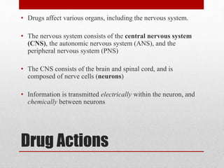Drug Actions
• Drugs affect various organs, including the nervous system.
• The nervous system consists of the central nervous system
(CNS), the autonomic nervous system (ANS), and the
peripheral nervous system (PNS)
• The CNS consists of the brain and spinal cord, and is
composed of nerve cells (neurons)
• Information is transmitted electrically within the neuron, and
chemically between neurons
 