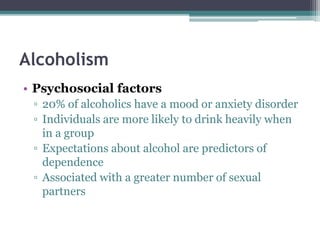 Alcoholism
• Psychosocial factors
▫ 20% of alcoholics have a mood or anxiety disorder
▫ Individuals are more likely to drink heavily when
in a group
▫ Expectations about alcohol are predictors of
dependence
▫ Associated with a greater number of sexual
partners
 