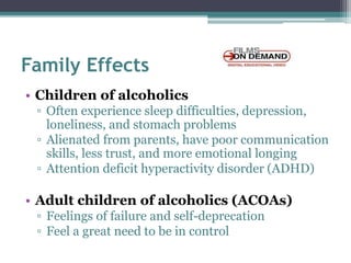 Family Effects
• Children of alcoholics
▫ Often experience sleep difficulties, depression,
loneliness, and stomach problems
▫ Alienated from parents, have poor communication
skills, less trust, and more emotional longing
▫ Attention deficit hyperactivity disorder (ADHD)
• Adult children of alcoholics (ACOAs)
▫ Feelings of failure and self-deprecation
▫ Feel a great need to be in control
 