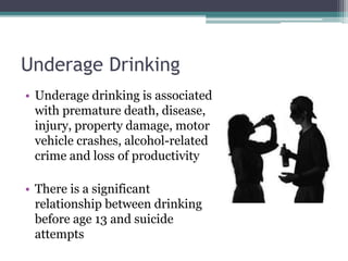 Underage Drinking
• Underage drinking is associated
with premature death, disease,
injury, property damage, motor
vehicle crashes, alcohol-related
crime and loss of productivity
• There is a significant
relationship between drinking
before age 13 and suicide
attempts
 