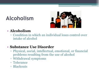 Alcoholism
• Alcoholism
▫ Condition in which an individual loses control over
intake of alcohol
• Substance Use Disorder
▫ Physical, social, intellectual, emotional, or financial
problems resulting from the use of alcohol
▫ Withdrawal symptoms
▫ Tolerance
▫ Blackouts
 