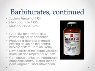 Barbiturates, continued
• Sodium Pentathol 1934
• Meprobamate 1950s
• Methaqualone 1965
• Great risk for physical and
psychological dependence
• Produce a depressed, mood-
altering action on the central
nervous system – act on GABA
• Slow activity of the cardiovascular,
muscular and respiratory systems
• Can cause confusion, inadequate
emotional control, slurred speech,
poor judgment, and intoxication
 