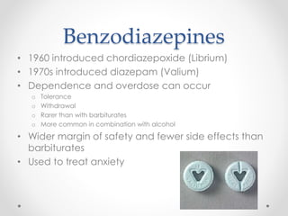 Benzodiazepines
• 1960 introduced chordiazepoxide (Librium)
• 1970s introduced diazepam (Valium)
• Dependence and overdose can occur
o Tolerance
o Withdrawal
o Rarer than with barbiturates
o More common in combination with alcohol
• Wider margin of safety and fewer side effects than
barbiturates
• Used to treat anxiety
 