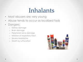 Inhalants
• Most abusers are very young
• Abuse tends to occur as localized fads
• Dangers:
o Kidney damage
o Brain damage
o Peripheral nerve damage
o Irritation of respiratory tract
o Severe headache
o Death by suffocation
 