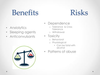 Benefits Risks
• Anxiolytics
• Sleeping agents
• Anticonvulsants
• Dependence
o Tolerance & Cross
Tolerance
o Withdrawal
• Toxicity
o Behavioral
o Physiological
• Can be fatal with
alcohol
• Patterns of abuse
 
