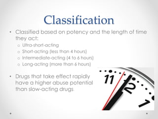 Classification
• Classified based on potency and the length of time
they act:
o Ultra-short-acting
o Short-acting (less than 4 hours)
o Intermediate-acting (4 to 6 hours)
o Long-acting (more than 6 hours)
• Drugs that take effect rapidly
have a higher abuse potential
than slow-acting drugs
 