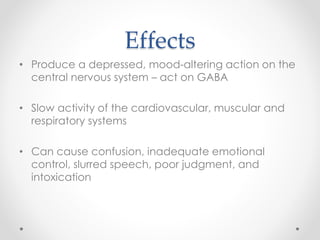 Effects
• Produce a depressed, mood-altering action on the
central nervous system – act on GABA
• Slow activity of the cardiovascular, muscular and
respiratory systems
• Can cause confusion, inadequate emotional
control, slurred speech, poor judgment, and
intoxication
 