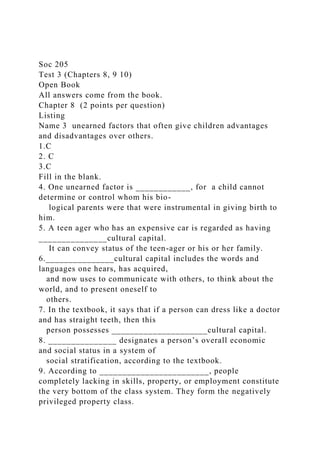 Soc 205
Test 3 (Chapters 8, 9 10)
Open Book
All answers come from the book.
Chapter 8 (2 points per question)
Listing
Name 3 unearned factors that often give children advantages
and disadvantages over others.
1.C
2. C
3.C
Fill in the blank.
4. One unearned factor is ____________, for a child cannot
determine or control whom his bio-
logical parents were that were instrumental in giving birth to
him.
5. A teen ager who has an expensive car is regarded as having
_______________cultural capital.
It can convey status of the teen-ager or his or her family.
6._______________cultural capital includes the words and
languages one hears, has acquired,
and now uses to communicate with others, to think about the
world, and to present oneself to
others.
7. In the textbook, it says that if a person can dress like a doctor
and has straight teeth, then this
person possesses _____________________cultural capital.
8. _______________ designates a person’s overall economic
and social status in a system of
social stratification, according to the textbook.
9. According to ________________________, people
completely lacking in skills, property, or employment constitute
the very bottom of the class system. They form the negatively
privileged property class.
 