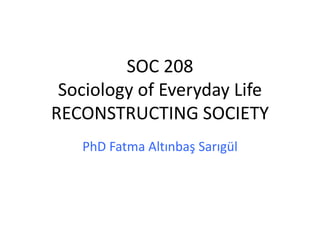 SOC 208
Sociology of Everyday Life
RECONSTRUCTING SOCIETY
PhD Fatma Altınbaş Sarıgül
 
