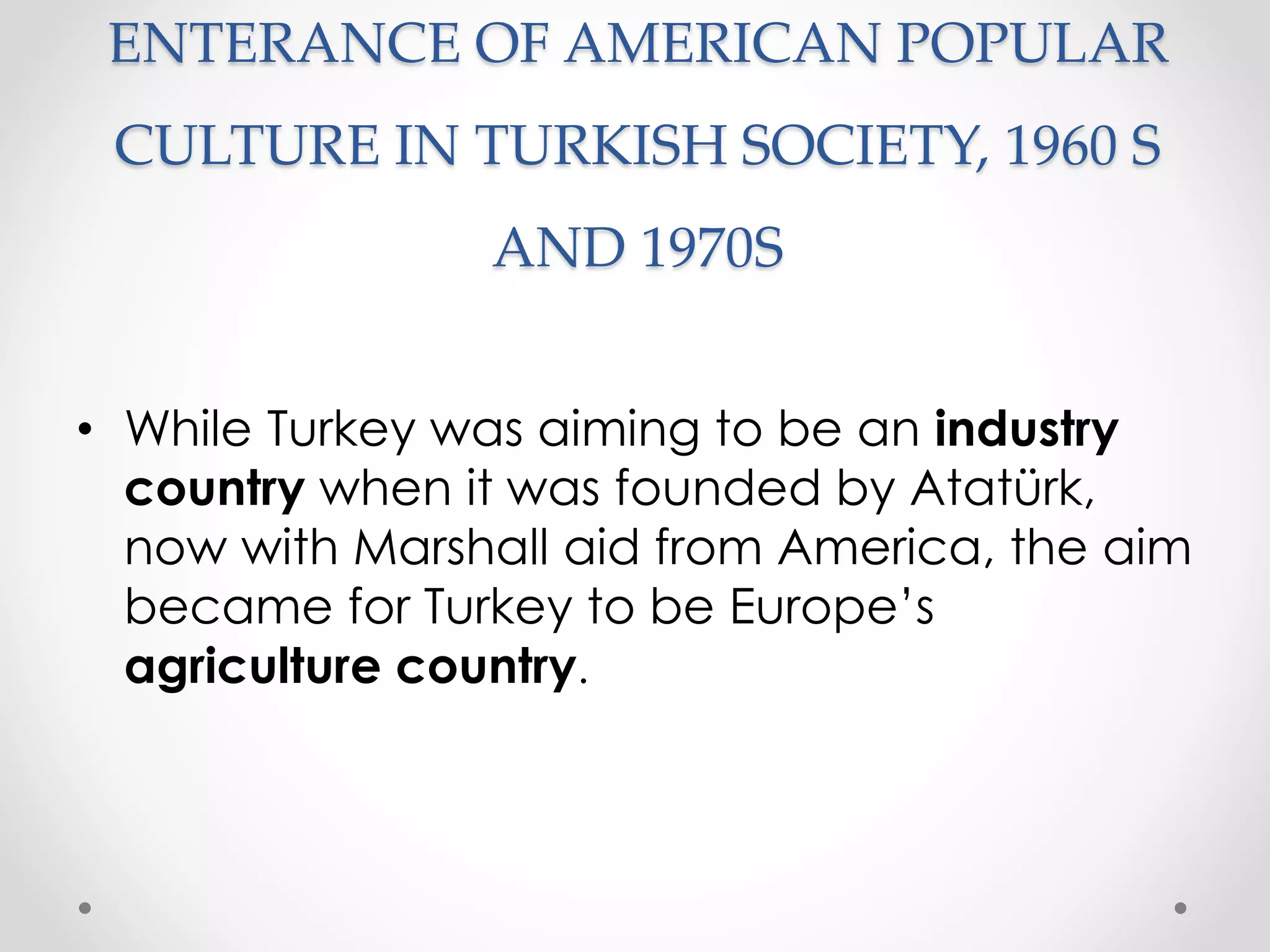 ENTERANCE OF AMERICAN POPULAR
CULTURE IN TURKISH SOCIETY, 1960 S
AND 1970S
• While Turkey was aiming to be an industry
country when it was founded by Atatürk,
now with Marshall aid from America, the aim
became for Turkey to be Europe’s
agriculture country.
 