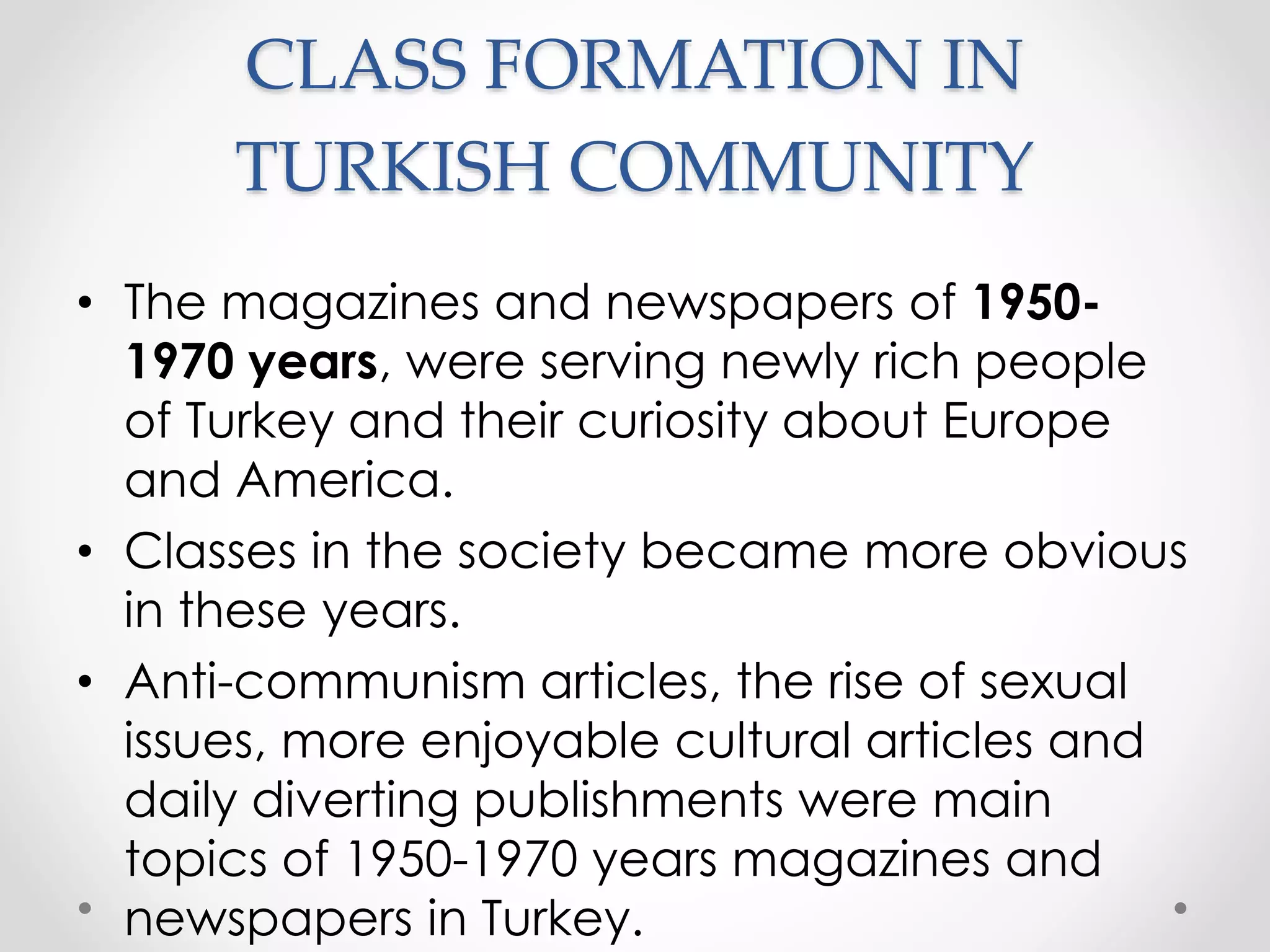 CLASS FORMATION IN
TURKISH COMMUNITY
• The magazines and newspapers of 1950-
1970 years, were serving newly rich people
of Turkey and their curiosity about Europe
and America.
• Classes in the society became more obvious
in these years.
• Anti-communism articles, the rise of sexual
issues, more enjoyable cultural articles and
daily diverting publishments were main
topics of 1950-1970 years magazines and
newspapers in Turkey.
 
