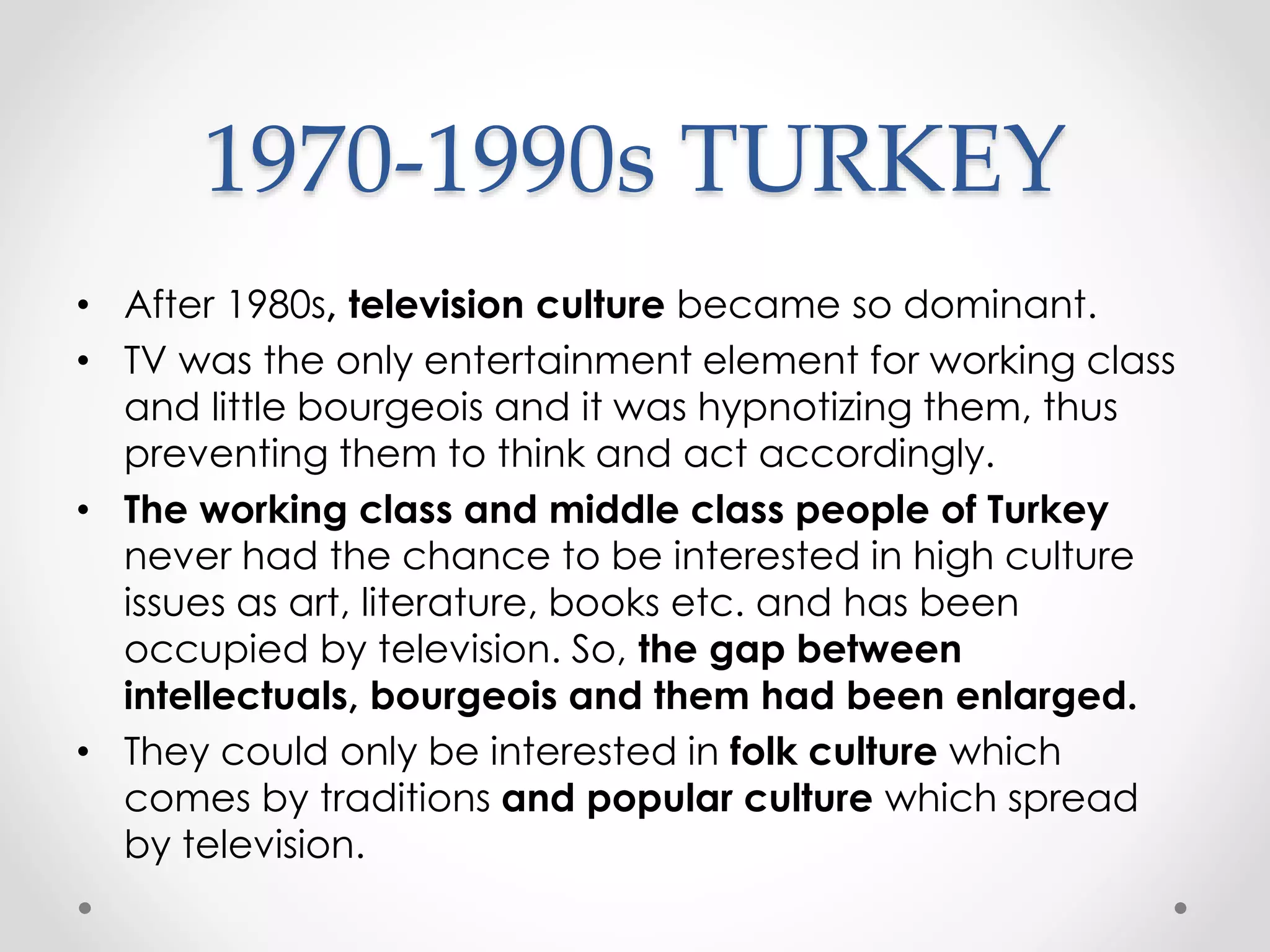 1970-1990s TURKEY
• After 1980s, television culture became so dominant.
• TV was the only entertainment element for working class
and little bourgeois and it was hypnotizing them, thus
preventing them to think and act accordingly.
• The working class and middle class people of Turkey
never had the chance to be interested in high culture
issues as art, literature, books etc. and has been
occupied by television. So, the gap between
intellectuals, bourgeois and them had been enlarged.
• They could only be interested in folk culture which
comes by traditions and popular culture which spread
by television.
 