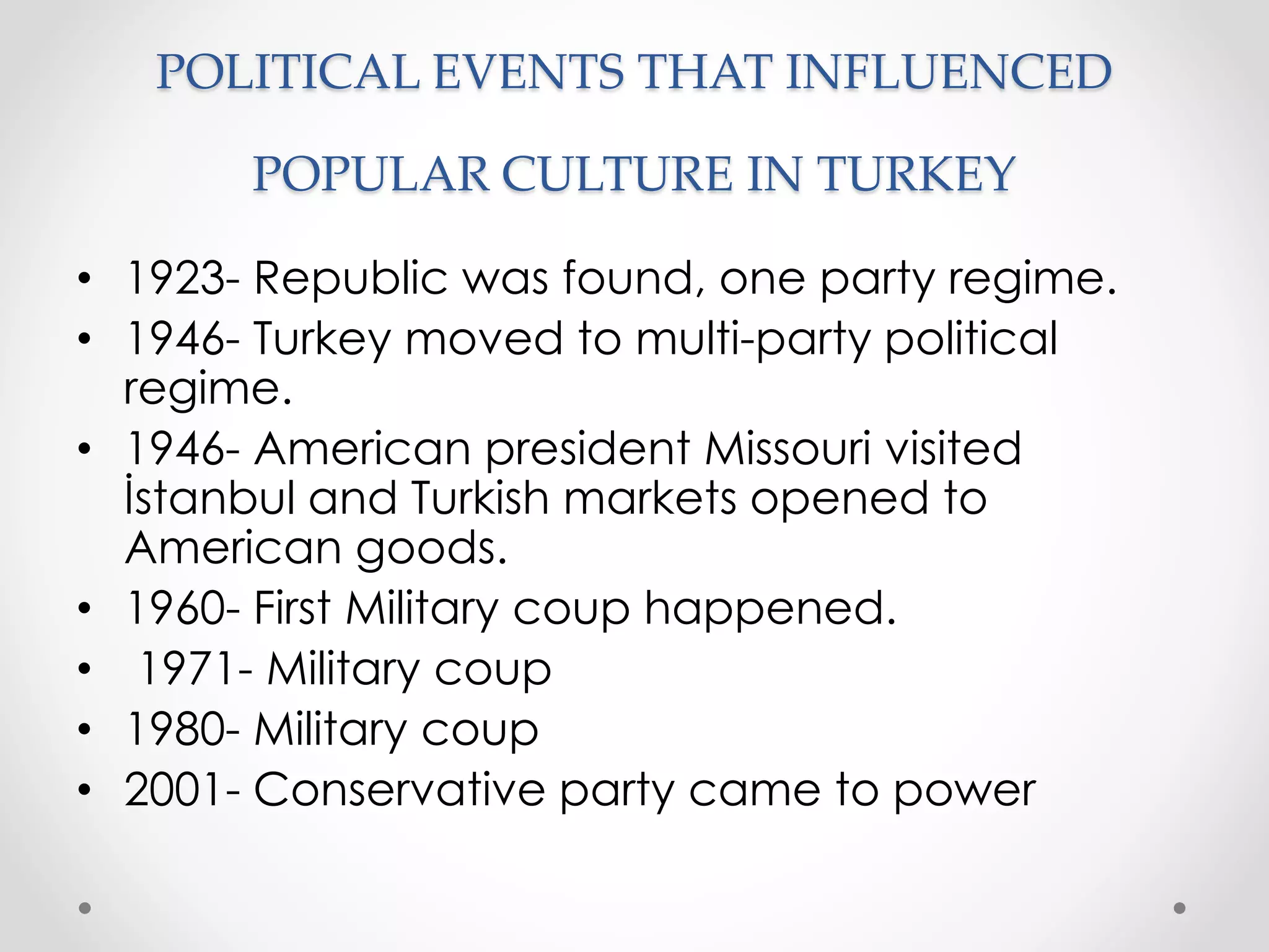 POLITICAL EVENTS THAT INFLUENCED
POPULAR CULTURE IN TURKEY
• 1923- Republic was found, one party regime.
• 1946- Turkey moved to multi-party political
regime.
• 1946- American president Missouri visited
İstanbul and Turkish markets opened to
American goods.
• 1960- First Military coup happened.
• 1971- Military coup
• 1980- Military coup
• 2001- Conservative party came to power
 