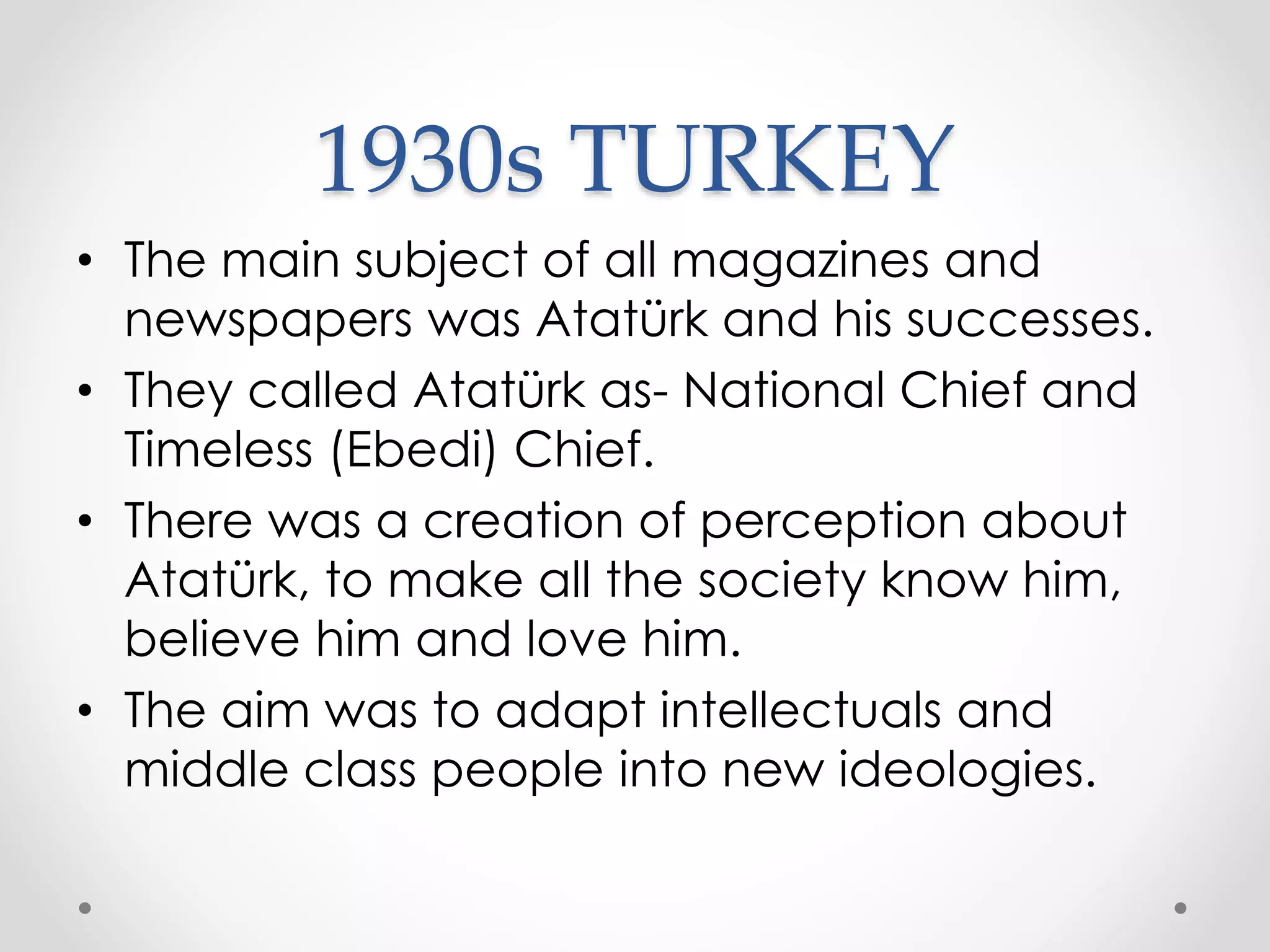 1930s TURKEY
• The main subject of all magazines and
newspapers was Atatürk and his successes.
• They called Atatürk as- National Chief and
Timeless (Ebedi) Chief.
• There was a creation of perception about
Atatürk, to make all the society know him,
believe him and love him.
• The aim was to adapt intellectuals and
middle class people into new ideologies.
 