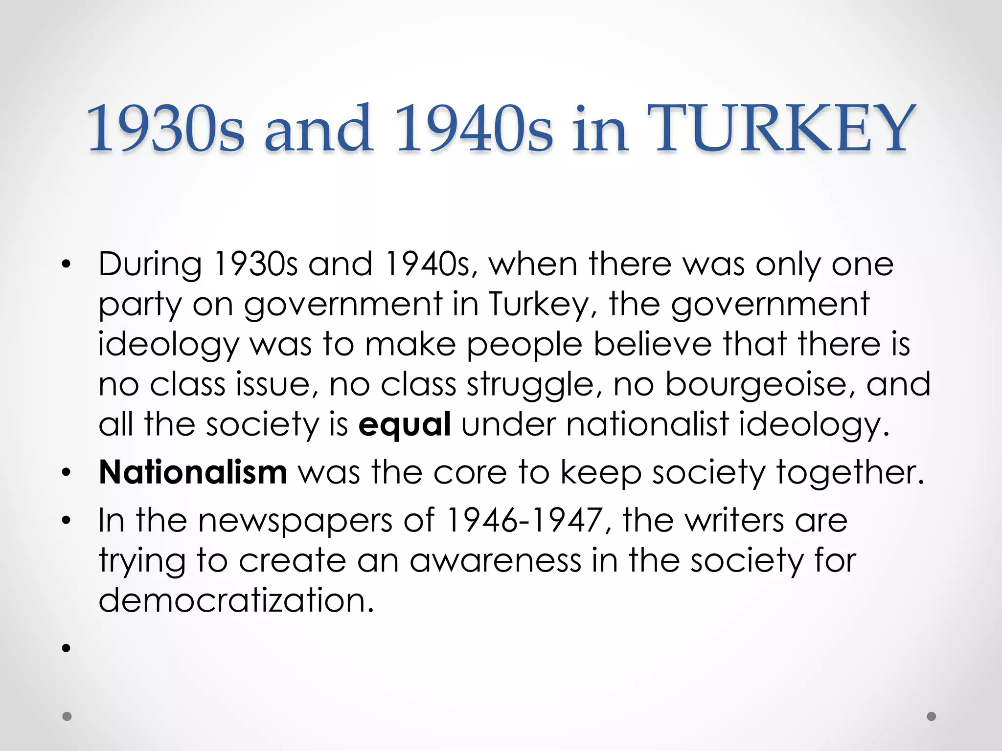 1930s and 1940s in TURKEY
• During 1930s and 1940s, when there was only one
party on government in Turkey, the government
ideology was to make people believe that there is
no class issue, no class struggle, no bourgeoise, and
all the society is equal under nationalist ideology.
• Nationalism was the core to keep society together.
• In the newspapers of 1946-1947, the writers are
trying to create an awareness in the society for
democratization.
•
 