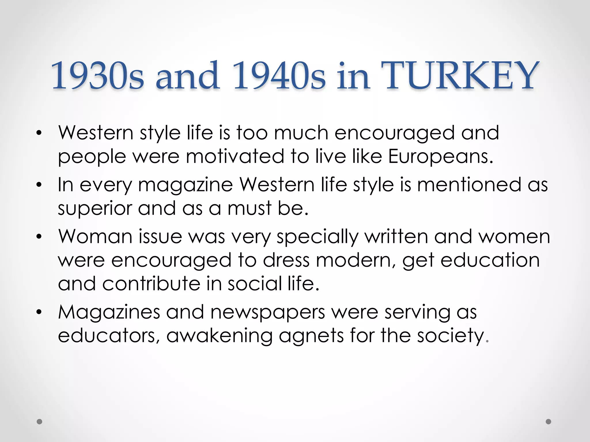 1930s and 1940s in TURKEY
• Western style life is too much encouraged and
people were motivated to live like Europeans.
• In every magazine Western life style is mentioned as
superior and as a must be.
• Woman issue was very specially written and women
were encouraged to dress modern, get education
and contribute in social life.
• Magazines and newspapers were serving as
educators, awakening agnets for the society.
 