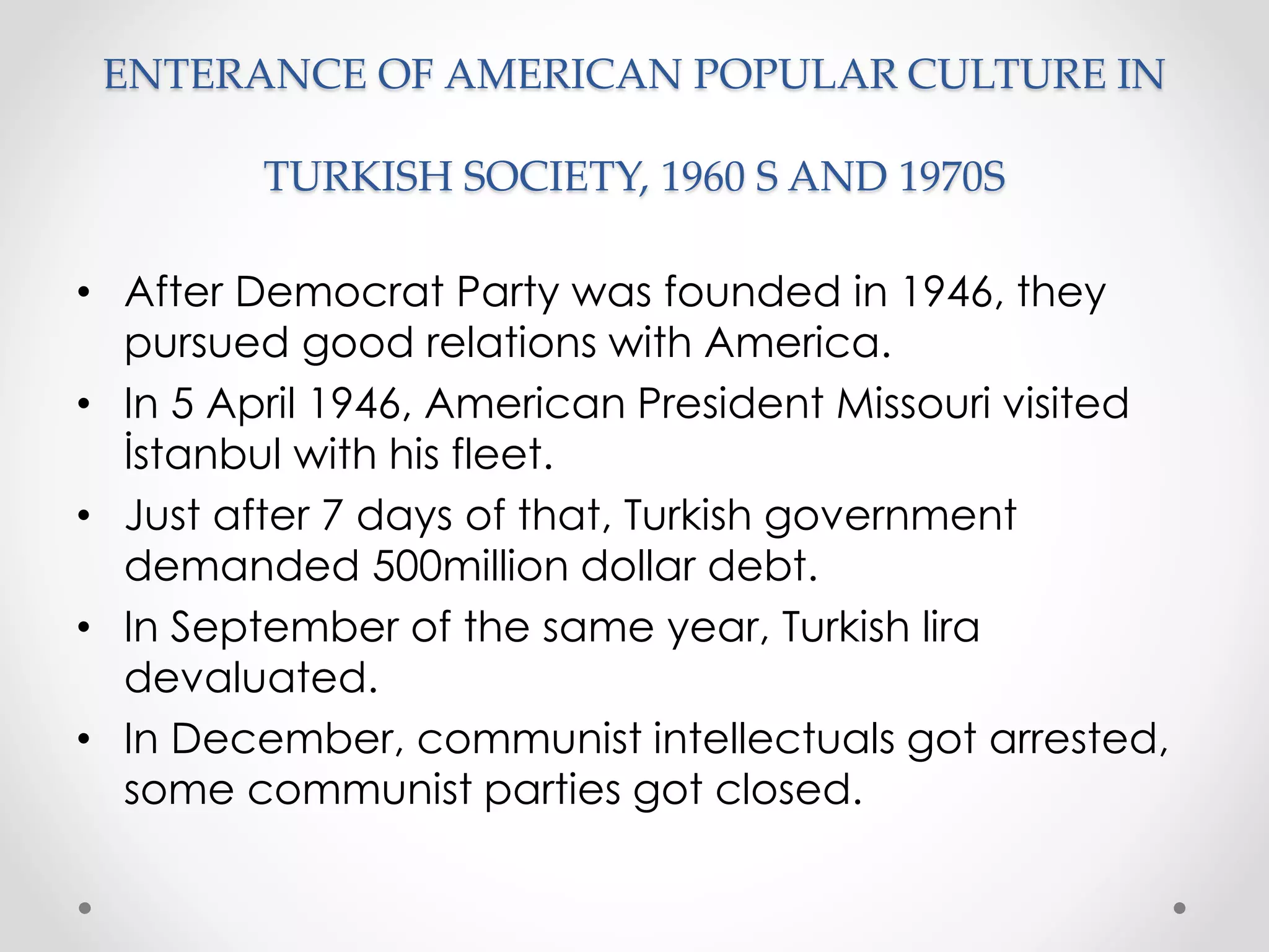 ENTERANCE OF AMERICAN POPULAR CULTURE IN
TURKISH SOCIETY, 1960 S AND 1970S
• After Democrat Party was founded in 1946, they
pursued good relations with America.
• In 5 April 1946, American President Missouri visited
İstanbul with his fleet.
• Just after 7 days of that, Turkish government
demanded 500million dollar debt.
• In September of the same year, Turkish lira
devaluated.
• In December, communist intellectuals got arrested,
some communist parties got closed.
 