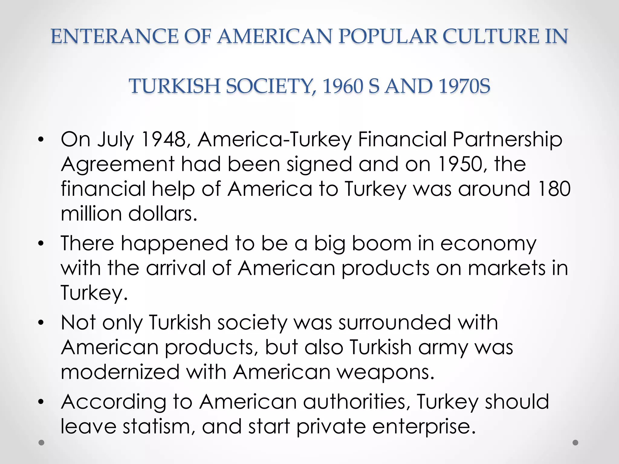ENTERANCE OF AMERICAN POPULAR CULTURE IN
TURKISH SOCIETY, 1960 S AND 1970S
• On July 1948, America-Turkey Financial Partnership
Agreement had been signed and on 1950, the
financial help of America to Turkey was around 180
million dollars.
• There happened to be a big boom in economy
with the arrival of American products on markets in
Turkey.
• Not only Turkish society was surrounded with
American products, but also Turkish army was
modernized with American weapons.
• According to American authorities, Turkey should
leave statism, and start private enterprise.
 