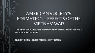 AMERICAN SOCIETY’S
FORMATION – EFFECTS OFTHE
VIETNAMWAR
THE TENETS AND BELIEFS BEHIND AMERICAN HEGEMONY AS WELL
AS POPULAR CULTURE
NUSRET ÇETIN – ONUR YALÇIN – MERT ÖZSOY
 