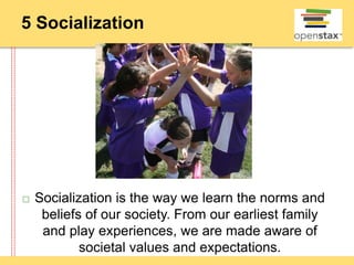5 Socialization
 Socialization is the way we learn the norms and
beliefs of our society. From our earliest family
and play experiences, we are made aware of
societal values and expectations.
 