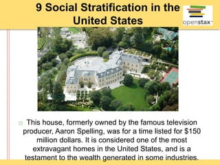 9 Social Stratification in the
United States
 This house, formerly owned by the famous television
producer, Aaron Spelling, was for a time listed for $150
million dollars. It is considered one of the most
extravagant homes in the United States, and is a
testament to the wealth generated in some industries.
 