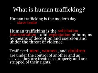 What is human trafficking?	Human trafficking is the modern day       .Human trafficking is the                       and of humans by means of deception and coercion and under the threat of violence. 	Trafficked, , and                 	are under the control of another and as slaves, they are treated as property and are stripped of their rights. slave trade solicitationtransportationexploitationmenwomenchildren