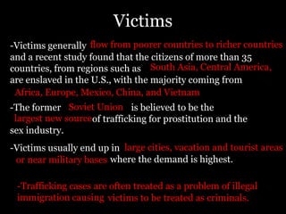 Victimsflow from poorer countries to richer countries-Victims generally				 	                    		        		 and a recent study found that the citizens of more than 35 countries, from regions such as                                			           are enslaved in the U.S., with the majority coming from                                                       South Asia, Central America, Africa, Europe, Mexico, China, and VietnamSoviet Union-The former	                            is believed to be the                                    of trafficking for prostitution and the sex industry.largest new sourcelarge cities, vacation and tourist areas-Victims usually end up in            		where the demand is highest.or near military bases-Trafficking cases are often treated as a problem of illegal immigration causing victims to be treated as criminals. 