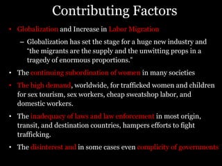 Contributing FactorsGlobalization and Increase in Labor MigrationGlobalization has set the stage for a huge new industry and “the migrants are the supply and the unwitting props in a tragedy of enormous proportions.”The continuing subordination of women in many societiesThe high demand, worldwide, for trafficked women and children for sex tourism, sex workers, cheap sweatshop labor, and domestic workers. The inadequacy of laws and law enforcement in most origin, transit, and destination countries, hampers efforts to fight trafficking. The disinterest and in some cases even complicity of governments