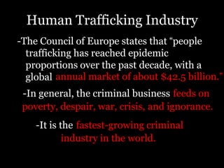 Human Trafficking Industry-The Council of Europe states that “people trafficking has reached epidemic proportions over the past decade, with a globalannual market of about $42.5 billion.”-In general, the criminal businessfeeds onpoverty, despair, war, crisis, and ignorance.-It is thefastest-growing criminalindustry in the world.