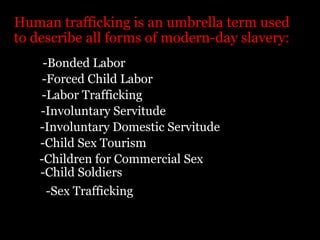 Human trafficking is an umbrella term used to describe all forms of modern-day slavery:-Bonded Labor-Forced Child Labor-Labor Trafficking -Involuntary Servitude-Involuntary Domestic Servitude-Child Sex Tourism-Children for Commercial Sex-Child Soldiers-Sex Trafficking