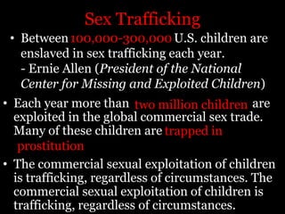 Sex TraffickingBetween        U.S. children are enslaved in sex trafficking each year.- Ernie Allen (President of the National Center for Missing and Exploited Children)100,000-300,000Each year more than        are exploited in the global commercial sex trade. Many of these children are				