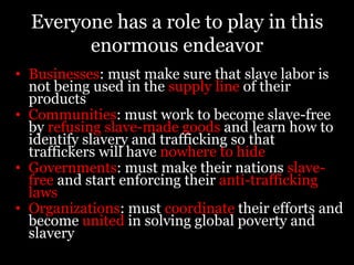 The Cost of Freedom:$14 = pays for books, uniforms and a satchel so a former child slave can go to school$92 = cost per child to rescue a group child slaves from the fishing industry in Ghana$94 = provides a year of specialized education for a former child slave in India$132 = pays for a raid to free child slaves in India who are then helped to rebuild and recover their lives$174 =provides a family in Ghana the means to start a small-scale business, this helps prevent children from being re-enslaved$500 = provides a sewing machine, spare parts, and materials to a Sudanese women’s cooperative to help former slaves earn a sustainable living$400 = average cost of freeing and rehabilitating one person